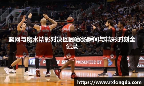篮网与魔术精彩对决回顾赛场瞬间与精彩时刻全记录