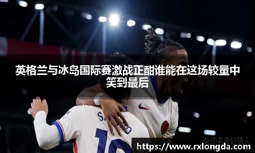 英格兰与冰岛国际赛激战正酣谁能在这场较量中笑到最后