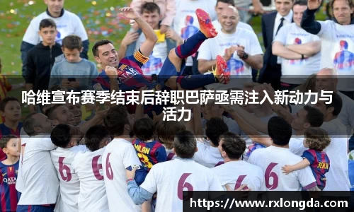 哈维宣布赛季结束后辞职巴萨亟需注入新动力与活力