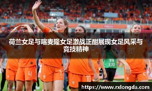 荷兰女足与喀麦隆女足激战正酣展现女足风采与竞技精神