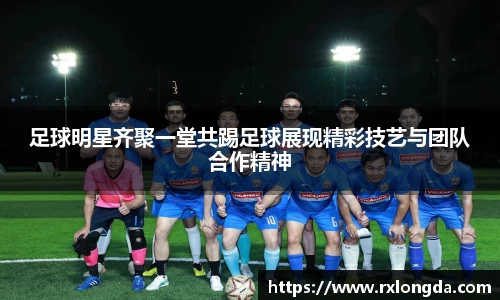 足球明星齐聚一堂共踢足球展现精彩技艺与团队合作精神