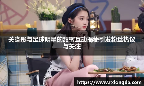 关晓彤与足球明星的甜蜜互动揭秘引发粉丝热议与关注